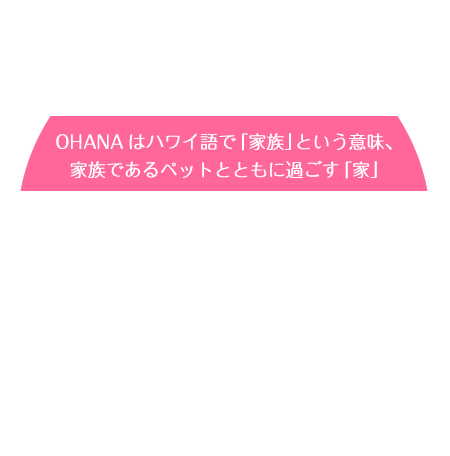 OHANAはハワイ語で「家族」という意味、家族であるペットとともに過ごす「家」